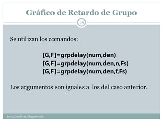 Gráfico de Retardo de Grupo
                                        29



  Se utilizan los comandos:

                            [G,F]=grpdelay(num,den)
                            [G,F]=grpdelay(num,den,n,Fs)
                            [G,F]=grpdelay(num,den,f,Fs)

  Los argumentos son iguales a los del caso anterior.



http://lonely113.blogspot.com
 
