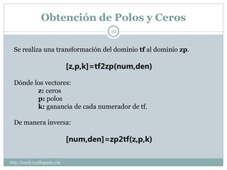 Obtención de Polos y Ceros
                                           32


  Se realiza una transformación del dominio tf al dominio zp.

                                [z,p,k]=tf2zp(num,den)

  Dónde los vectores:
         z: ceros
         p: polos
         k: ganancia de cada numerador de tf.

  De manera inversa:

                                [num,den]=zp2tf(z,p,k)

http://lonely113.blogspot.com
 