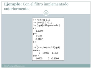 Ejemplo: Con el filtro implementado
anteriormente.
                                           33


                                >> num=[1 1.1];
                                >> den=[1 0 -0.1];
                                >> [z,p,k]=tf2zp(num,den)
                                z=
                                 -1.1000
                                p=
                                  0.3162
                                 -0.3162
                                k=
                                   1
                                >> [num,den]=zp2tf(z,p,k)
                                num =
                                     0 1.0000 1.1000
                                den =
                                  1.0000       0 -0.1000


http://lonely113.blogspot.com
 