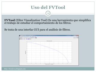 Uso del FVTool
                                      35


FVTool (Filter Visualization Tool) Es una herramienta que simplifica
el trabajo de estudiar el comportamiento de los filtros.

Se trata de una interfaz GUI para el análisis de filtros.




http://lonely113.blogspot.com
 