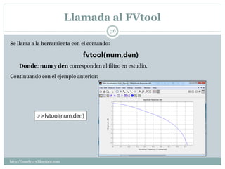 Llamada al FVtool
                                            36

Se llama a la herramienta con el comando:

                                   fvtool(num,den)
     Donde: num y den corresponden al filtro en estudio.
Continuando con el ejemplo anterior:




               >>fvtool(num,den)




http://lonely113.blogspot.com
 