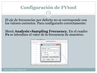 Configuración de FVtool
                                37


 El eje de frecuencias por defecto no se corresponde con
 los valores correctos. Para configurarlo correctamente:

 Menú Analysis>Sampling Frecuency. En el cuadro
 Fs se introduce el valor de la frecuencia de muestreo.




http://lonely113.blogspot.com
 