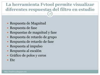 La herramienta Fvtool permite visualizar
 diferentes respuestas del filtro en estudio
                                38



    Respuesta de Magnitud
    Respuesta de fase
    Respuestas de magnitud y fase
    Respuesta de retardo de grupo
    Respuesta de retardo de fase
    Respuesta al impulso
    Respuesta al escalón
    Gráfico de polos y ceros
    Etc


http://lonely113.blogspot.com
 