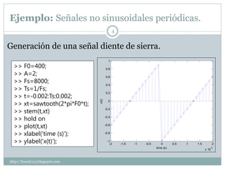 Ejemplo: Señales no sinusoidales periódicas.
                                              4


Generación de una señal diente de sierra.
                                         1
  >> F0=400;                           0.8
  >> A=2;                              0.6
  >> Fs=8000;                          0.4
  >> Ts=1/Fs;
  >> t=-0.002:Ts:0.002;
                                       0.2


  >> xt=sawtooth(2*pi*F0*t);
                                x(t)     0


  >> stem(t,xt)                        -0.2


  >> hold on                           -0.4


  >> plot(t,xt)                        -0.6


  >> xlabel('time (s)');               -0.8


  >> ylabel('x(t)');                    -1
                                          -2      -1.5   -1   -0.5      0       0.5   1   1.5          2
                                                                     time (s)                      -3
                                                                                                x 10



http://lonely113.blogspot.com
 