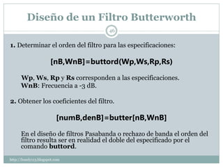 Diseño de un Filtro Butterworth
                                       46


1. Determinar el orden del filtro para las especificaciones:

                       [nB,WnB]=buttord(Wp,Ws,Rp,Rs)

      Wp, Ws, Rp y Rs corresponden a las especificaciones.
      WnB: Frecuencia a -3 dB.

2. Obtener los coeficientes del filtro.

                           [numB,denB]=butter[nB,WnB]

      En el diseño de filtros Pasabanda o rechazo de banda el orden del
      filtro resulta ser en realidad el doble del especificado por el
      comando buttord.
http://lonely113.blogspot.com
 