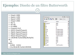 Ejemplo: Diseño de un filtro Butterworth
                                           47


        >> fstop1=1000;
        >> fpass1=1200;
        >> fpass2=2200;
        >> fstop2=2400;
        >> Rp=1;
        >> Rs=60;
        >> Fs=8000;
        >> Fnyquist=Fs/2;
        >> Ws(1)=fstop1/Fnyquist;
        >> Wp(1)=fpass1/Fnyquist;
        >> Wp(2)=fpass2/Fnyquist;
        >> Ws(2)=fstop2/Fnyquist;
        >> [nB,WnB]=buttord(Wp,Ws,Rp,Rs)
        nB =
          22
        WnB =
          0.2958 0.5551
        >>[numB,denB]=butter(nB,WnB);



http://lonely113.blogspot.com
 