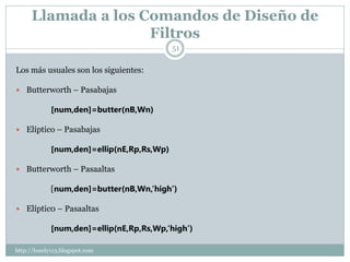 Llamada a los Comandos de Diseño de
                     Filtros
                                            51

Los más usuales son los siguientes:

 Butterworth – Pasabajas

             [num,den]=butter(nB,Wn)

 Elíptico – Pasabajas

             [num,den]=ellip(nE,Rp,Rs,Wp)

 Butterworth – Pasaaltas

             [num,den]=butter(nB,Wn,’high’)

 Elíptic0 – Pasaaltas

             [num,den]=ellip(nE,Rp,Rs,Wp,’high’)

http://lonely113.blogspot.com
 