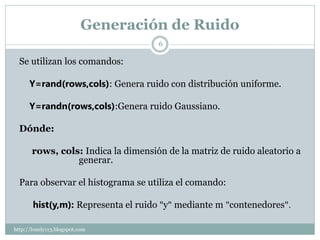 Generación de Ruido
                                     6

  Se utilizan los comandos:

      Y=rand(rows,cols): Genera ruido con distribución uniforme.

      Y=randn(rows,cols):Genera ruido Gaussiano.

  Dónde:

       rows, cols: Indica la dimensión de la matriz de ruido aleatorio a
                 generar.

  Para observar el histograma se utiliza el comando:

       hist(y,m): Representa el ruido "y" mediante m "contenedores".

http://lonely113.blogspot.com
 