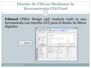 Diseño de Filtros Mediante la
                     Herramienta FDATool
                                   61


 Fdatool (Filter Design and Analysis tool) es una
 herramienta con interfaz GUI para el diseño de filtros
 digitales.



                      >> fdatool




http://lonely113.blogspot.com
 