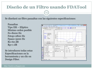 Diseño de un Filtro usando FDATool
                                       62

 Se diseñará un filtro pasaaltas con las siguientes especificaciones:

     Pasaaltas
     Tipo IIR – Elíptico
     Mínimo orden posible
     Fs=8000 Hz
     Fstop=2800 Hz
     Fpass=3200 Hz
     Rs=60 dB
     Rp=1 dB

 Se introducen todas estas
 Especificaciones en la
 herramienta y un clic en
 Design Filter.

http://lonely113.blogspot.com
 