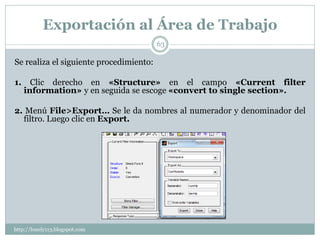 Exportación al Área de Trabajo
                                         63

Se realiza el siguiente procedimiento:

1.     Clic derecho en «Structure» en el campo «Current filter
     information» y en seguida se escoge «convert to single section».

2. Menú File>Export… Se le da nombres al numerador y denominador del
  filtro. Luego clic en Export.




http://lonely113.blogspot.com
 