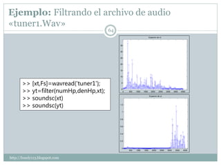 Ejemplo: Filtrando el archivo de audio
«tuner1.Wav»
                                       64
                                                                         Espectro de xt



                                            35


                                            30


                                            25


                                            20


                                            15


                                            10



       >> [xt,Fs]=wavread('tuner1');         5



       >> yt=filter(numHp,denHp,xt);         0
                                                 0   500   1000   1500     2000     2500    3000    3500    4000



       >> soundsc(xt)
                                                                         Espectro de yt




       >> soundsc(yt)                       1.2


                                             1


                                            0.8


                                            0.6


                                            0.4


                                            0.2


                                             0
                                                     500   1000   1500      2000     2500    3000    3500     4000



http://lonely113.blogspot.com
 