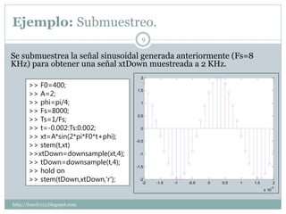 Ejemplo: Submuestreo.
                                        9

Se submuestrea la señal sinusoidal generada anteriormente (Fs=8
KHz) para obtener una señal xtDown muestreada a 2 KHz.
                                       2

       >> F0=400;
       >> A=2;
                                     1.5


       >> phi=pi/4;                    1

       >> Fs=8000;
       >> Ts=1/Fs;
                                     0.5


       >> t=-0.002:Ts:0.002;           0

       >> xt=A*sin(2*pi*F0*t+phi);
       >> stem(t,xt)
                                     -0.5


       >>xtDown=downsample(xt,4);     -1

       >> tDown=downsample(t,4);
                                     -1.5
       >> hold on
       >> stem(tDown,xtDown,'r');     -2
                                        -2   -1.5   -1   -0.5   0   0.5   1   1.5          2
                                                                                       -3
                                                                                    x 10


http://lonely113.blogspot.com
 