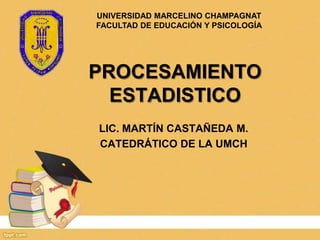 UNIVERSIDAD MARCELINO CHAMPAGNAT
FACULTAD DE EDUCACIÓN Y PSICOLOGÍA




PROCESAMIENTO
  ESTADISTICO
LIC. MARTÍN CASTAÑEDA M.
CATEDRÁTICO DE LA UMCH
 