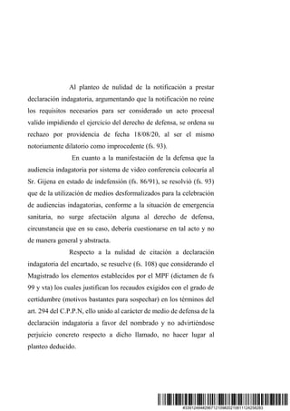 #33912484#296712109#20210811124258283
Al planteo de nulidad de la notificación a prestar
declaración indagatoria, argumentando que la notificación no reúne
los requisitos necesarios para ser considerado un acto procesal
valido impidiendo el ejercicio del derecho de defensa, se ordena su
rechazo por providencia de fecha 18/08/20, al ser el mismo
notoriamente dilatorio como improcedente (fs. 93).
En cuanto a la manifestación de la defensa que la
audiencia indagatoria por sistema de video conferencia colocaría al
Sr. Gijena en estado de indefensión (fs. 86/91), se resolvió (fs. 93)
que de la utilización de medios desformalizados para la celebración
de audiencias indagatorias, conforme a la situación de emergencia
sanitaria, no surge afectación alguna al derecho de defensa,
circunstancia que en su caso, debería cuestionarse en tal acto y no
de manera general y abstracta.
Respecto a la nulidad de citación a declaración
indagatoria del encartado, se resuelve (fs. 108) que considerando el
Magistrado los elementos establecidos por el MPF (dictamen de fs
99 y vta) los cuales justifican los recaudos exigidos con el grado de
certidumbre (motivos bastantes para sospechar) en los términos del
art. 294 del C.P.P.N, ello unido al carácter de medio de defensa de la
declaración indagatoria a favor del nombrado y no advirtiéndose
perjuicio concreto respecto a dicho llamado, no hacer lugar al
planteo deducido.
 