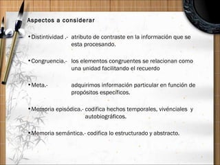 Aspectos a considerar Distintividad .-  atributo de contraste en la información que se  esta procesando. Congruencia.-  los elementos congruentes se relacionan como  una unidad facilitando el recuerdo Meta.-  adquirimos información particular en función de  propósitos específicos. Memoria episódica.- codifica hechos temporales, vivénciales  y    autobiográficos. Memoria semántica.- codifica lo estructurado y abstracto.  