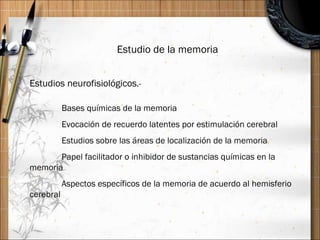 Estudio de la memoria Estudios neurofisiológicos .- Bases químicas de la memoria Evocación de recuerdo latentes por estimulación cerebral Estudios sobre las áreas de localización de la memoria Papel facilitador o inhibidor de sustancias químicas en la memoria Aspectos específicos de la memoria de acuerdo al hemisferio cerebral 