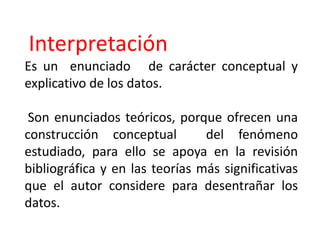 Interpretación
Es un enunciado de carácter conceptual y
explicativo de los datos.
Son enunciados teóricos, porque ofrecen una
construcción conceptual del fenómeno
estudiado, para ello se apoya en la revisión
bibliográfica y en las teorías más significativas
que el autor considere para desentrañar los
datos.
 