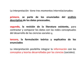 La interpretación tiene tres momentos interrelacionados:
primero, se parte de los enunciados del análisis
descriptivo de los datos procesados,
segundo, la revisión de la literatura existente, para
contrastar y comparar los datos con las redes conceptuales
del desarrollo de las ciencias sociales y,
tercero, la formulación teórica y explicativa de los
enunciados
La interpretación posibilita integrar la información con los
conceptos y teorías desarrolladas por las ciencias (sociales).
 