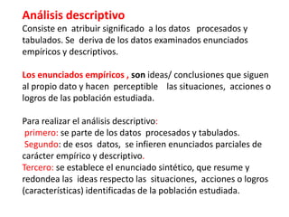 Análisis descriptivo
Consiste en atribuir significado a los datos procesados y
tabulados. Se deriva de los datos examinados enunciados
empíricos y descriptivos.
Los enunciados empíricos , son ideas/ conclusiones que siguen
al propio dato y hacen perceptible las situaciones, acciones o
logros de las población estudiada.
Para realizar el análisis descriptivo:
primero: se parte de los datos procesados y tabulados.
Segundo: de esos datos, se infieren enunciados parciales de
carácter empírico y descriptivo.
Tercero: se establece el enunciado sintético, que resume y
redondea las ideas respecto las situaciones, acciones o logros
(características) identificadas de la población estudiada.
 