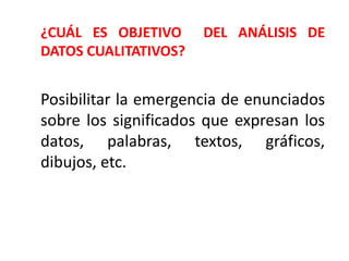 Posibilitar la emergencia de enunciados
sobre los significados que expresan los
datos, palabras, textos, gráficos,
dibujos, etc.
¿CUÁL ES OBJETIVO DEL ANÁLISIS DE
DATOS CUALITATIVOS?
 