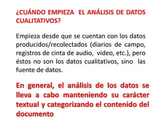Empieza desde que se cuentan con los datos
producidos/recolectados (diarios de campo,
registros de cinta de audio, video, etc.), pero
éstos no son los datos cualitativos, sino las
fuente de datos.
¿CUÁNDO EMPIEZA EL ANÁLISIS DE DATOS
CUALITATIVOS?
En general, el análisis de los datos se
lleva a cabo manteniendo su carácter
textual y categorizando el contenido del
documento
 