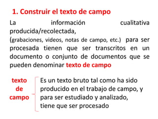1. Construir el texto de campo
La información cualitativa
producida/recolectada,
(grabaciones, videos, notas de campo, etc.) para ser
procesada tienen que ser transcritos en un
documento o conjunto de documentos que se
pueden denominar texto de campo
texto
de
campo
Es un texto bruto tal como ha sido
producido en el trabajo de campo, y
para ser estudiado y analizado,
tiene que ser procesado
 
