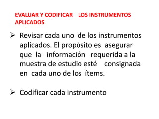 EVALUAR Y CODIFICAR LOS INSTRUMENTOS
APLICADOS
 Revisar cada uno de los instrumentos
aplicados. El propósito es asegurar
que la información requerida a la
muestra de estudio esté consignada
en cada uno de los ítems.
 Codificar cada instrumento
 