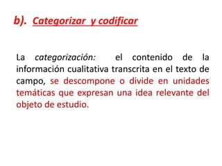 b). Categorizar y codificar
La categorización: el contenido de la
información cualitativa transcrita en el texto de
campo, se descompone o divide en unidades
temáticas que expresan una idea relevante del
objeto de estudio.
 