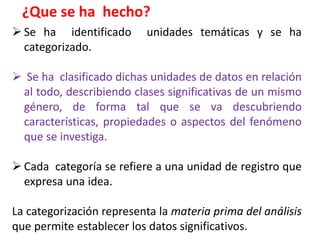  Se ha identificado unidades temáticas y se ha
categorizado.
 Se ha clasificado dichas unidades de datos en relación
al todo, describiendo clases significativas de un mismo
género, de forma tal que se va descubriendo
características, propiedades o aspectos del fenómeno
que se investiga.
 Cada categoría se refiere a una unidad de registro que
expresa una idea.
La categorización representa la materia prima del análisis
que permite establecer los datos significativos.
¿Que se ha hecho?
 