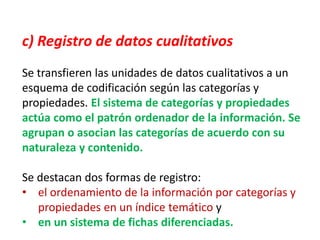 c) Registro de datos cualitativos
Se transfieren las unidades de datos cualitativos a un
esquema de codificación según las categorías y
propiedades. El sistema de categorías y propiedades
actúa como el patrón ordenador de la información. Se
agrupan o asocian las categorías de acuerdo con su
naturaleza y contenido.
Se destacan dos formas de registro:
• el ordenamiento de la información por categorías y
propiedades en un índice temático y
• en un sistema de fichas diferenciadas.
 