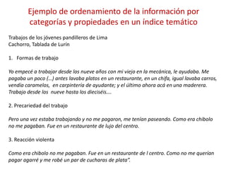 Trabajos de los jóvenes pandilleros de Lima
Cachorro, Tablada de Lurín
1. Formas de trabajo
Yo empecé a trabajar desde los nueve años con mi viejo en la mecánica, le ayudaba. Me
pagaba un poco (…) antes lavaba platos en un restaurante, en un chifa, igual lavaba carros,
vendía caramelos, en carpintería de ayudante; y el último ahora acá en una maderera.
Trabajo desde los nueve hasta los dieciséis….
2. Precariedad del trabajo
Pero una vez estaba trabajando y no me pagaron, me tenían paseando. Como era chibolo
no me pagaban. Fue en un restaurante de lujo del centro.
3. Reacción violenta
Como era chibolo no me pagaban. Fue en un restaurante de l centro. Como no me querían
pagar agarré y me robé un par de cucharas de plata”.
Ejemplo de ordenamiento de la información por
categorías y propiedades en un índice temático
 