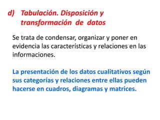 d) Tabulación. Disposición y
transformación de datos
Se trata de condensar, organizar y poner en
evidencia las características y relaciones en las
informaciones.
La presentación de los datos cualitativos según
sus categorías y relaciones entre ellas pueden
hacerse en cuadros, diagramas y matrices.
 