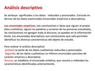Análisis descriptivo
Se atribuye significados a los datos reducidos y procesados. Consiste en
derivar de los datos examinados enunciados empíricos y descriptivos.
Los enunciados empíricos, son conclusiones e ideas que siguen al propio
dato cualitativo, siguen las palabras y acciones de las personas estudiadas,
las conclusiones no agregan nada al discurso, se quedan en la información
bruta. Los enunciados descriptivos son conclusiones que solo permiten
identificar las diversas características del objeto de estudio.
Para realizar el análisis descriptivo:
primero se parte de los datos cualitativos reducidos y procesados.
Segundo, de los datos cualitativos se infieren enunciados parciales de
carácter empírico y descriptivo.
Tercero, se establece el enunciado sintético, que resume y redondea las
características identificadas anteriormente.
 