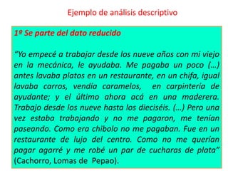 Ejemplo de análisis descriptivo
1º Se parte del dato reducido
“Yo empecé a trabajar desde los nueve años con mi viejo
en la mecánica, le ayudaba. Me pagaba un poco (…)
antes lavaba platos en un restaurante, en un chifa, igual
lavaba carros, vendía caramelos, en carpintería de
ayudante; y el último ahora acá en una maderera.
Trabajo desde los nueve hasta los dieciséis. (…) Pero una
vez estaba trabajando y no me pagaron, me tenían
paseando. Como era chibolo no me pagaban. Fue en un
restaurante de lujo del centro. Como no me querían
pagar agarré y me robé un par de cucharas de plata”
(Cachorro, Lomas de Pepao).
 
