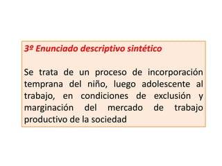 3º Enunciado descriptivo sintético
Se trata de un proceso de incorporación
temprana del niño, luego adolescente al
trabajo, en condiciones de exclusión y
marginación del mercado de trabajo
productivo de la sociedad
 