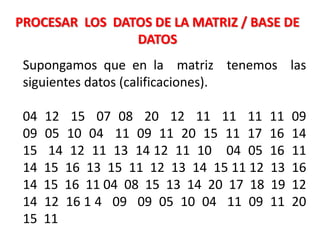 Supongamos que en la matriz tenemos las
siguientes datos (calificaciones).
04 12 15 07 08 20 12 11 11 11 11 09
09 05 10 04 11 09 11 20 15 11 17 16 14
15 14 12 11 13 14 12 11 10 04 05 16 11
14 15 16 13 15 11 12 13 14 15 11 12 13 16
14 15 16 11 04 08 15 13 14 20 17 18 19 12
14 12 16 1 4 09 09 05 10 04 11 09 11 20
15 11
PROCESAR LOS DATOS DE LA MATRIZ / BASE DE
DATOS
 