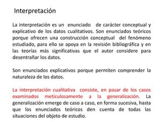 Interpretación
La interpretación es un enunciado de carácter conceptual y
explicativo de los datos cualitativos. Son enunciados teóricos
porque ofrecen una construcción conceptual del fenómeno
estudiado, para ello se apoya en la revisión bibliográfica y en
las teorías más significativas que el autor considere para
desentrañar los datos.
Son enunciados explicativos porque permiten comprender la
naturaleza de los datos.
La interpretación cualitativa consiste, en pasar de los casos
examinados meticulosamente a la generalización. La
generalización emerge de caso a caso, en forma sucesiva, hasta
que los enunciados teóricos den cuenta de todas las
situaciones del objeto de estudio.
 
