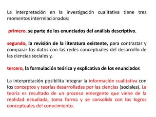 La interpretación en la investigación cualitativa tiene tres
momentos interrelacionados:
primero, se parte de los enunciados del análisis descriptivo,
segundo, la revisión de la literatura existente, para contrastar y
comparar los datos con las redes conceptuales del desarrollo de
las ciencias sociales y,
tercero, la formulación teórica y explicativa de los enunciados
La interpretación posibilita integrar la información cualitativa con
los conceptos y teorías desarrolladas por las ciencias (sociales). La
teoría es resultado de un proceso emergente que viene de la
realidad estudiada, toma forma y se consolida con los logros
conceptuales del conocimiento.
 