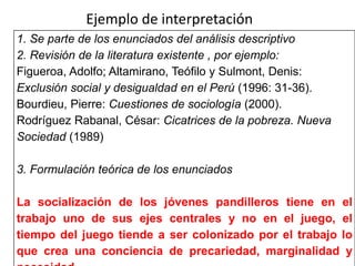 1. Se parte de los enunciados del análisis descriptivo
2. Revisión de la literatura existente , por ejemplo:
Figueroa, Adolfo; Altamirano, Teófilo y Sulmont, Denis:
Exclusión social y desigualdad en el Perú (1996: 31-36).
Bourdieu, Pierre: Cuestiones de sociología (2000).
Rodríguez Rabanal, César: Cicatrices de la pobreza. Nueva
Sociedad (1989)
3. Formulación teórica de los enunciados
La socialización de los jóvenes pandilleros tiene en el
trabajo uno de sus ejes centrales y no en el juego, el
tiempo del juego tiende a ser colonizado por el trabajo lo
que crea una conciencia de precariedad, marginalidad y
Ejemplo de interpretación
 