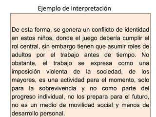 De esta forma, se genera un conflicto de identidad
en estos niños, donde el juego debería cumplir el
rol central, sin embargo tienen que asumir roles de
adultos por el trabajo antes de tiempo. No
obstante, el trabajo se expresa como una
imposición violenta de la sociedad, de los
mayores, es una actividad para el momento, solo
para la sobrevivencia y no como parte del
progreso individual, no los prepara para el futuro,
no es un medio de movilidad social y menos de
desarrollo personal.
Ejemplo de interpretación
 