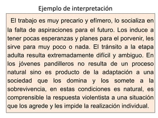 El trabajo es muy precario y efímero, lo socializa en
la falta de aspiraciones para el futuro. Los induce a
tener pocas esperanzas y planes para el porvenir, les
sirve para muy poco o nada. El tránsito a la etapa
adulta resulta extremadamente difícil y ambiguo. En
los jóvenes pandilleros no resulta de un proceso
natural sino es producto de la adaptación a una
sociedad que los domina y los somete a la
sobrevivencia, en estas condiciones es natural, es
comprensible la respuesta violentista a una situación
que los agrede y les impide la realización individual.
Ejemplo de interpretación
 