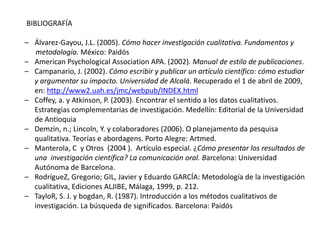BIBLIOGRAFÍA
– Álvarez-Gayou, J.L. (2005). Cómo hacer investigación cualitativa. Fundamentos y
metodología. México: Paidós
– American Psychological Association APA. (2002). Manual de estilo de publicaciones.
– Campanario, J. (2002). Cómo escribir y publicar un artículo científico: cómo estudiar
y argumentar su impacto. Universidad de Alcalá. Recuperado el 1 de abril de 2009,
en: http://www2.uah.es/jmc/webpub/INDEX.html
– Coffey, a. y Atkinson, P. (2003). Encontrar el sentido a los datos cualitativos.
Estrategias complementarias de investigación. Medellín: Editorial de la Universidad
de Antioquia
– Demzin, n.; Lincoln, Y. y colaboradores (2006). O planejamento da pesquisa
qualitativa. Teorías e abordagens. Porto Alegre: Artmed.
– Manterola, C y Otros (2004 ). Artículo especial. ¿Cómo presentar los resultados de
una investigación científica? La comunicación oral. Barcelona: Universidad
Autónoma de Barcelona.
– RodrígueZ, Gregorio; GIL, Javier y Eduardo GARCÍA: Metodología de la investigación
cualitativa, Ediciones ALJIBE, Málaga, 1999, p. 212.
– TayloR, S. J. y bogdan, R. (1987). Introducción a los métodos cualitativos de
investigación. La búsqueda de significados. Barcelona: Paidós
 