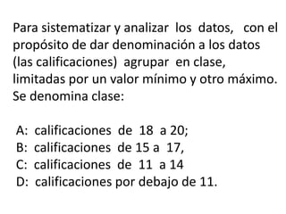 Para sistematizar y analizar los datos, con el
propósito de dar denominación a los datos
(las calificaciones) agrupar en clase,
limitadas por un valor mínimo y otro máximo.
Se denomina clase:
A: calificaciones de 18 a 20;
B: calificaciones de 15 a 17,
C: calificaciones de 11 a 14
D: calificaciones por debajo de 11.
 