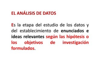 EL ANÁLISIS DE DATOS
Es la etapa del estudio de los datos y
del establecimiento de enunciados e
ideas relevantes según las hipótesis o
los objetivos de investigación
formulados.
 