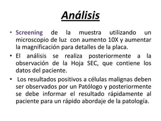 AnálisisScreening de la muestra utilizando un  microscopio de luz  con aumento 10X y aumentar la magnificación para detalles de la placa.El análisis se realiza posteriormente a la observación de la Hoja SEC, que contiene los datos del paciente.Los resultados positivos a células malignas deben ser observados por un Patólogo y posteriormente se debe informar el resultado rápidamente al paciente para un rápido abordaje de la patología.