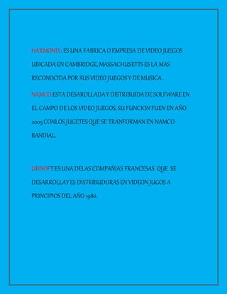 HARMONIX: ES UNA FABRICAOEMPRESA DEVIDEO JUEGOS
UBICADAEN CAMBRIDGE,MASSACHUSETTSESLA MAS
RECONOCIDAPOR SUSVIDEO JUEGOSY DEMUSICA.
NAMCO:ESTA DESAROLLADAYDISTRIBUIDADESOLFWAREEN
EL CAMPO DELOS VIDEO JUEGOS,SUFUNCIONFUENEN AÑO
2005CONLOS JUGETESQUE SE TRANFORMANEN NAMCO
BANDIAL.
UBISOFT:ESUNADELAS COMPAÑIAS FRANCESAS QUE SE
DESARROLLAYES DISTRIBUDORASENVIDEONJUGOS A
PRINCIPIOSDEL AÑO 1986.
 
