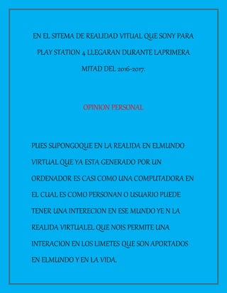 EN EL SITEMA DE REALIDAD VITUAL QUE SONY PARA
PLAY STATION 4 LLEGARAN DURANTE LAPRIMERA
MITAD DEL 2016-2017.
OPINION PERSONAL
PUES SUPONGOQUE EN LA REALIDA EN ELMUNDO
VIRTUAL QUE YA ESTA GENERADO POR UN
ORDENADOR ES CASI COMO UNA COMPUTADORA EN
EL CUAL ES COMO PERSONAN O USUARIO PUEDE
TENER UNA INTERECION EN ESE MUNDO YE N LA
REALIDA VIRTUALEL QUE NOIS PERMITE UNA
INTERACION EN LOS LIMETES QUE SON APORTADOS
EN ELMUNDO Y EN LA VIDA.
 