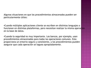 Uso de los procedimientos almacenadosLos procedimientos almacenados son de gran utilidad para realizar tareas frecuentes en una base de datos, es sorprendente la cantidad de tiempo que se puede llegar a ahorrar al hacer uso de este mecanismo.La sintaxis general tomada del manual oficial para crear un procedimiento almacenado es:CREATE PROCEDURE nombre_del_procedimiento ([parámetros[,...]])   [characteristic ...] cuerpoLos clientes no necesitan relanzar los comandos individuales pero pueden en su lugar referirse al procedimiento almacenado.