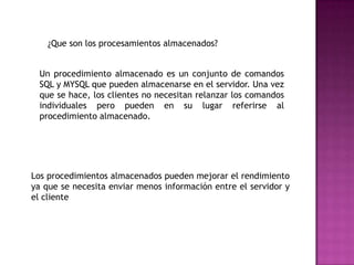 ¿Que son los procesamientos almacenados?Un procedimiento almacenado es un conjunto de comandos SQL y MYSQL que pueden almacenarse en el servidor. Una vez que se hace, los clientes no necesitan relanzar los comandos individuales pero pueden en su lugar referirse al procedimiento almacenado. Los procedimientos almacenados pueden mejorar el rendimiento ya que se necesita enviar menos información entre el servidor y el cliente